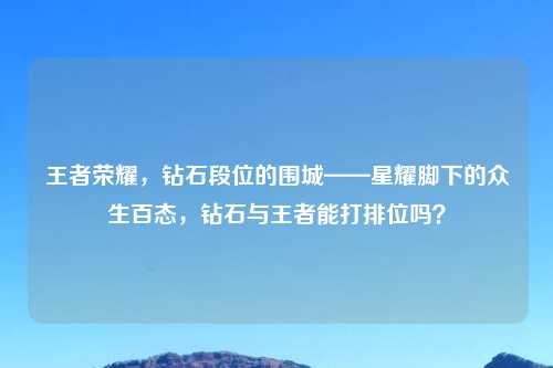王者荣耀，钻石段位的围城——星耀脚下的众生百态，钻石与王者能打排位吗？