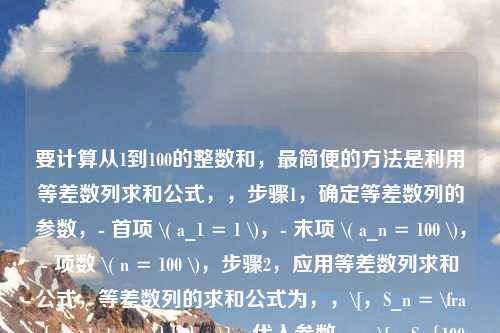 要计算从1到100的整数和，最简便的     是利用等差数列求和公式，，步骤1，确定等差数列的参数，- 首项 \( a_1 = 1 \)，- 末项 \( a_n = 100 \)，- 项数 \( n = 100 \)，步骤2，应用等差数列求和公式，等差数列的求和公式为，，\[，S_n = \frac{n(a_1 + a_n)}{2}，\]，代入参数，，\[，S_{100} = \frac{100 \times (1 + 100)}{2}，\]，步骤3，计算结果，先计算括号内的和，\( 1 + 100 
