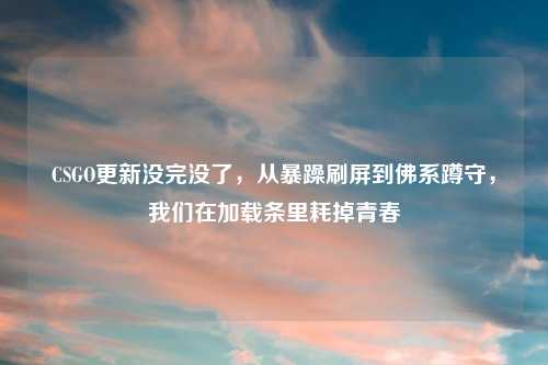 CSGO更新没完没了，从暴躁刷屏到佛系蹲守，我们在加载条里耗掉青春