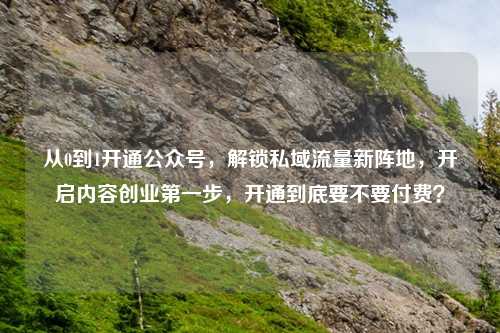 从0到1开通公众号，解锁私域流量新阵地，开启内容创业之一步，开通到底要不要付费？