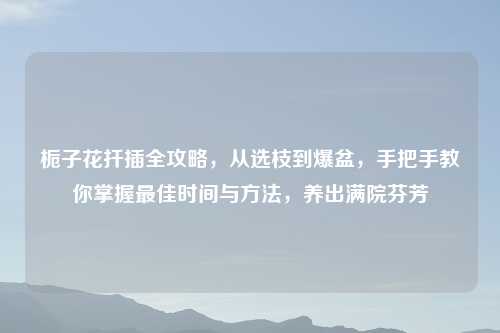 栀子花扦插全攻略，从选枝到爆盆，手把手教你掌握更佳时间与     ，养出满院芬芳