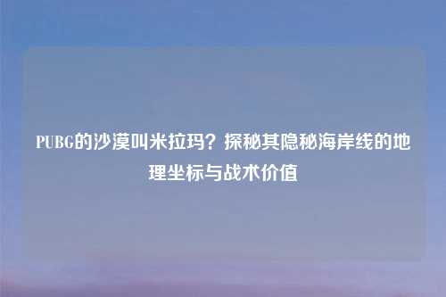 PUBG的沙漠叫米拉玛？探秘其隐秘海岸线的地理坐标与战术价值