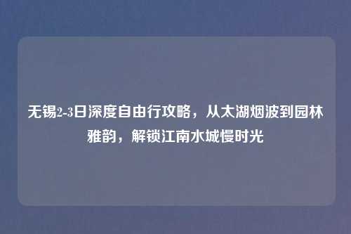 无锡2-3日深度自由行攻略，从太湖烟波到园林雅韵，解锁江南水城慢时光