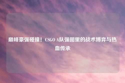 巅峰豪强碰撞！CSGO A队强图里的战术博弈与热血传承