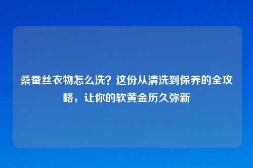 桑蚕丝衣物怎么洗？这份从清洗到保养的全攻略，让你的软黄金历久弥新
