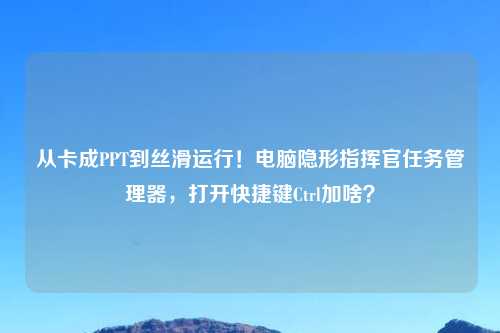 从卡成PPT到丝滑运行！电脑隐形指挥官任务管理器，打开快捷键Ctrl加啥？