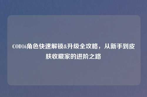 COD16角色快速解锁&升级全攻略，从新手到皮肤收藏家的进阶之路