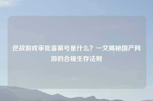 逆战游戏审批备案号是什么？一文揭秘国产网游的合规生存法则