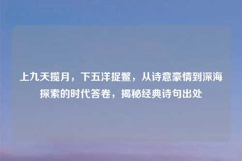 上九天揽月，下五洋捉鳖，从诗意豪情到深海探索的时代答卷，揭秘经典诗句出处