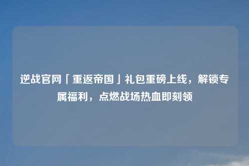 逆战官网「重返帝国」礼包重磅上线，解锁专属福利，点燃战场热血即刻领