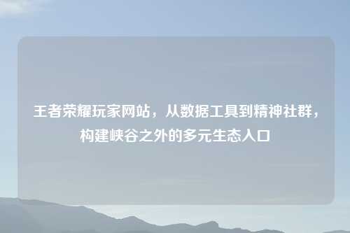 王者荣耀玩家网站，从数据工具到精神社群，构建峡谷之外的多元生态入口