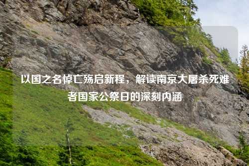以国之名悼亡殇启新程，解读南京大屠杀死难者国家公祭日的深刻内涵