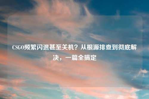 CSGO频繁闪退甚至关机？从根源排查到彻底解决，一篇全搞定