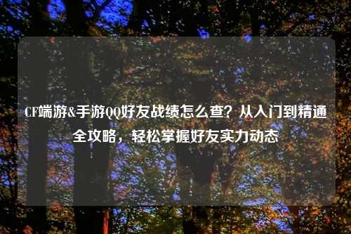 CF端游&手游     好友战绩怎么查？从入门到精通全攻略，轻松掌握好友实力动态