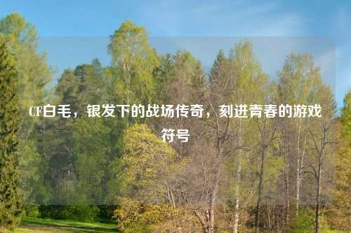 CF白毛，银发下的战场传奇，刻进青春的游戏符号