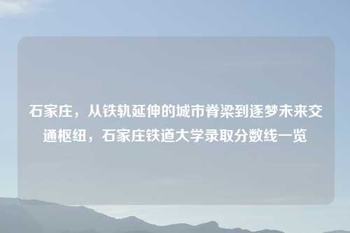 石家庄，从铁轨延伸的城市脊梁到逐梦未来交通枢纽，石家庄铁道大学录取分数线一览