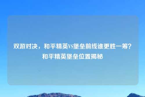 双游对决，和平精英VS堡垒前线谁更胜一筹？和平精英堡垒位置揭秘