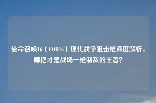 使命召唤16（COD16）现代战争狙击枪深度解析，哪把才是战场一枪制敌的王者？