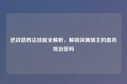 逆战路西法技能全解析，解锁深渊领主的血色统治密码