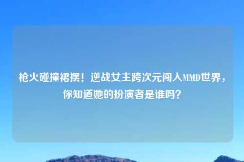 枪火碰撞裙摆！逆战女主跨次元闯入MMD世界，你知道她的扮演者是谁吗？