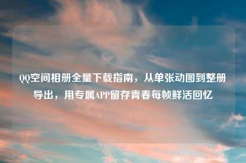      空间相册全量下载指南，从单张动图到整册导出，用专属APP留存青春每帧鲜活回忆