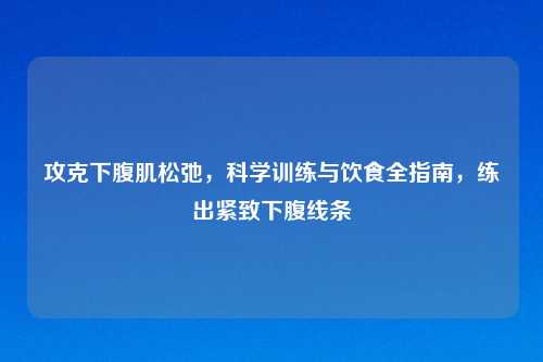 攻克下腹肌松弛，科学训练与饮食全指南，练出紧致下腹线条