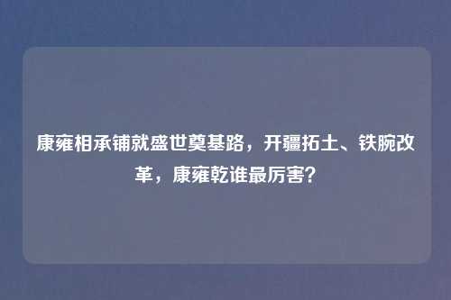 康雍相承铺就盛世奠基路，开疆拓土、铁腕改革，康雍乾谁最厉害？