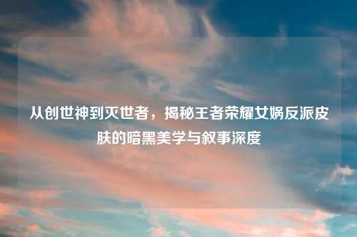 从创世神到灭世者，揭秘王者荣耀女娲反派皮肤的暗黑美学与叙事深度
