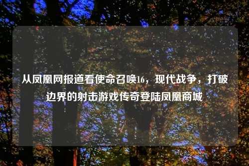 从凤凰网报道看使命召唤16，现代战争，打破边界的射击游戏传奇登陆凤凰商城