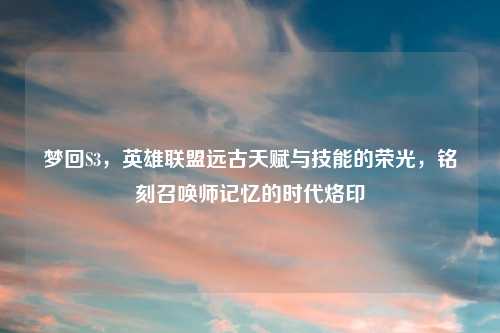 梦回S3，英雄联盟远古天赋与技能的荣光，铭刻召唤师记忆的时代烙印