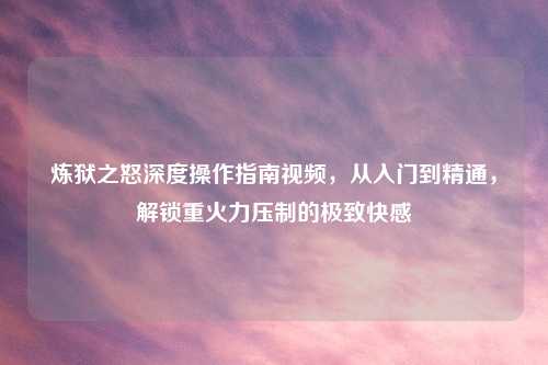 炼狱之怒深度操作指南视频，从入门到精通，解锁重火力压制的极致     