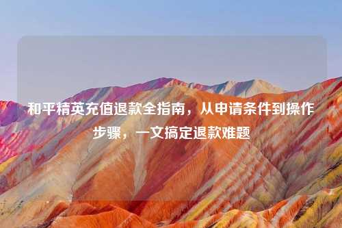 和平精英充值退款全指南，从申请条件到操作步骤，一文搞定退款难题