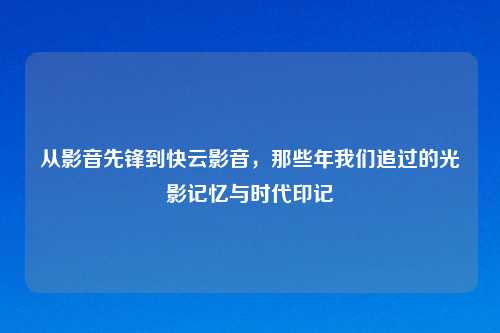 从影音先锋到快云影音，那些年我们追过的光影记忆与时代印记