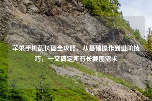 苹果手机截长图全攻略，从基础操作到进阶技巧，一文搞定所有长截图需求
