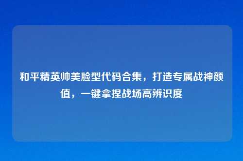 和平精英帅美脸型代码合集，打造专属战神颜值，一键拿捏战场高辨识度