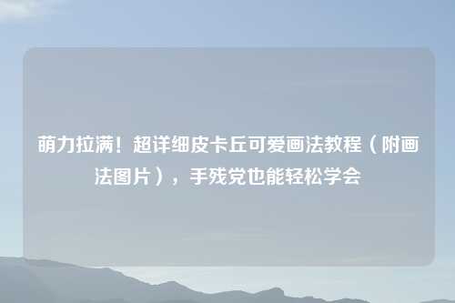 萌力拉满！超详细皮卡丘可爱画法教程（附画法图片），手残党也能轻松学会