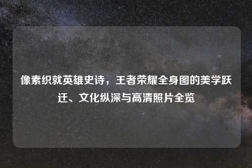像素织就英雄史诗，王者荣耀全身图的美学跃迁、文化纵深与高清照片全览