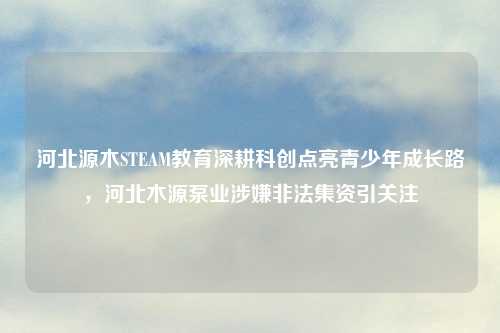 河北源木STEAM教育深耕科创点亮青少年成长路，河北木源泵业涉嫌非法集资引关注