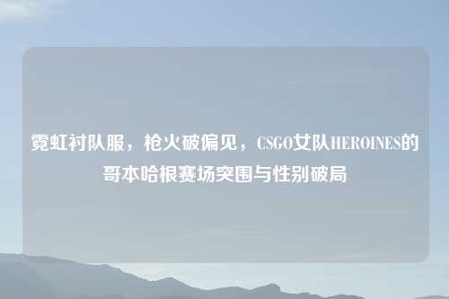 霓虹衬队服，枪火破偏见，CSGO女队HEROINES的哥本哈根赛场突围与性别破局