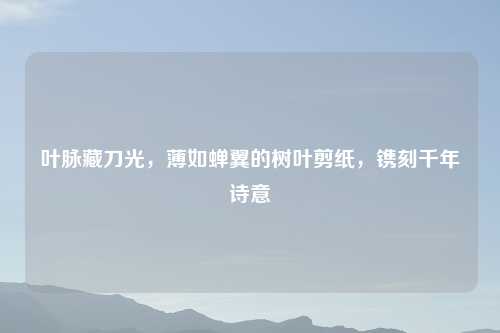 叶脉藏刀光，薄如蝉翼的树叶剪纸，镌刻千年诗意
