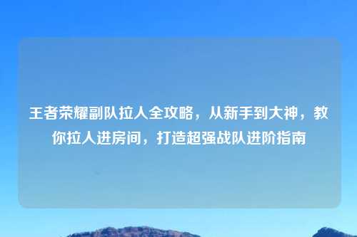 王者荣耀副队拉人全攻略，从新手到大神，教你拉人进房间，打造超强战队进阶指南