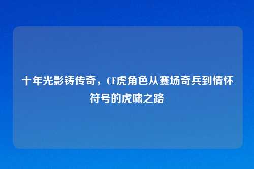 十年光影铸传奇，CF虎角色从赛场奇兵到情怀符号的虎啸之路