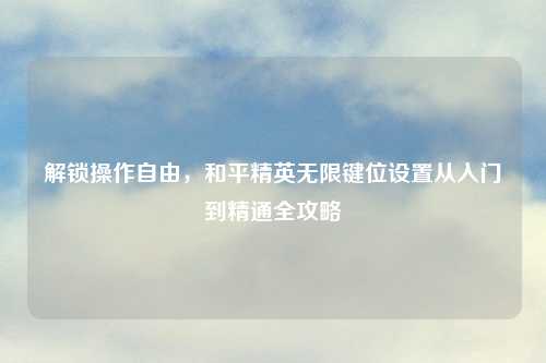 解锁操作自由，和平精英无限键位设置从入门到精通全攻略