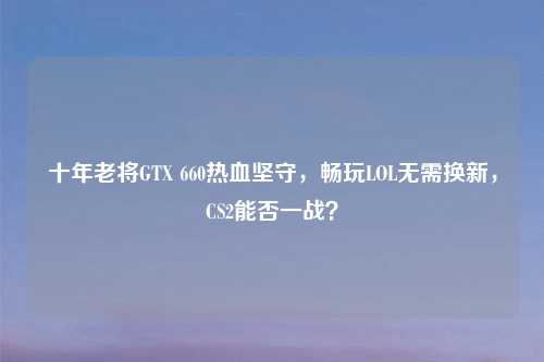 十年老将GTX 660热血坚守，畅玩LOL无需换新，CS2能否一战？