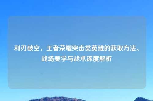 利刃破空，王者荣耀突击类英雄的获取     、战场美学与战术深度解析