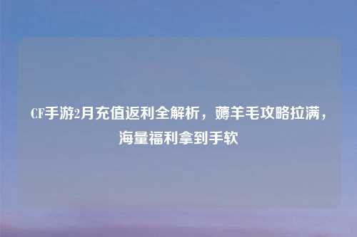 CF手游2月充值返利全解析，薅羊毛攻略拉满，海量福利拿到手软