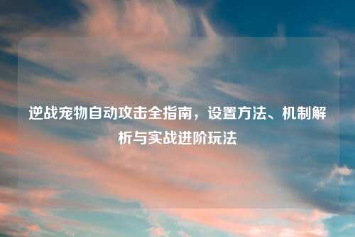 逆战宠物自动攻击全指南，设置     、机制解析与实战进阶玩法