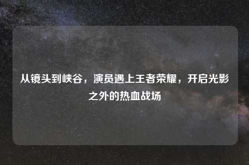 从镜头到峡谷，演员遇上王者荣耀，开启光影之外的热血战场