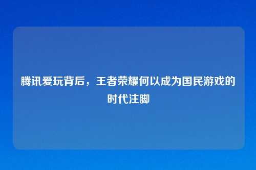 腾讯爱玩背后，王者荣耀何以成为国民游戏的时代注脚