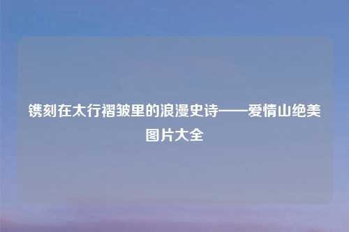 镌刻在太行褶皱里的浪漫史诗——爱情山绝美图片大全